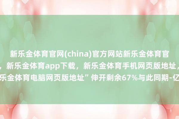 新乐金体育官网(china)官方网站新乐金体育官网中国)官方网站登录入口，新乐金体育app下载，新乐金体育手机网页版地址，新乐金体育电脑网页版地址”伸开剩余67%与此同期-亿德体育(中国)官方网站 登录入口