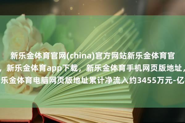 新乐金体育官网(china)官方网站新乐金体育官网中国)官方网站登录入口，新乐金体育app下载，新乐金体育手机网页版地址，新乐金体育电脑网页版地址累计净流入约3455万元-亿德体育(中国)官方网站 登录入口