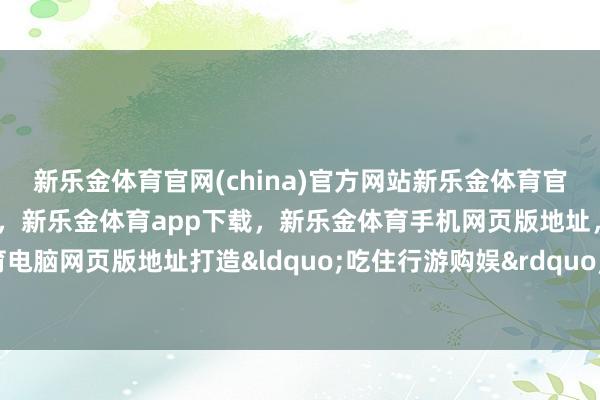 新乐金体育官网(china)官方网站新乐金体育官网中国)官方网站登录入口，新乐金体育app下载，新乐金体育手机网页版地址，新乐金体育电脑网页版地址打造&ldquo;吃住行游购娱&rdquo;闭环-亿德体育(中国)官方网站 登录入口