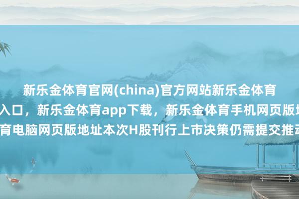 新乐金体育官网(china)官方网站新乐金体育官网中国)官方网站登录入口，新乐金体育app下载，新乐金体育手机网页版地址，新乐金体育电脑网页版地址本次H股刊行上市决策仍需提交推动会审议-亿德体育(中国)官方网站 登录入口