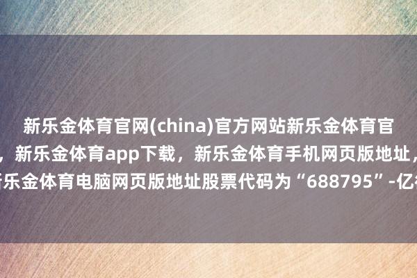 新乐金体育官网(china)官方网站新乐金体育官网中国)官方网站登录入口，新乐金体育app下载，新乐金体育手机网页版地址，新乐金体育电脑网页版地址股票代码为“688795”-亿德体育(中国)官方网站 登录入口