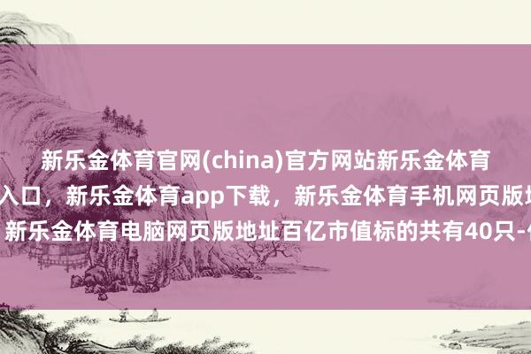新乐金体育官网(china)官方网站新乐金体育官网中国)官方网站登录入口，新乐金体育app下载，新乐金体育手机网页版地址，新乐金体育电脑网页版地址百亿市值标的共有40只-亿德体育(中国)官方网站 登录入口