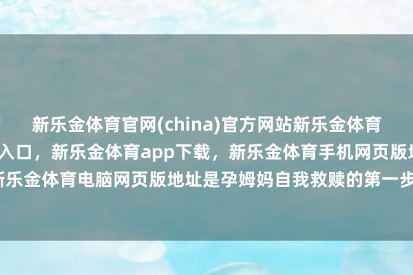 新乐金体育官网(china)官方网站新乐金体育官网中国)官方网站登录入口，新乐金体育app下载，新乐金体育手机网页版地址，新乐金体育电脑网页版地址是孕姆妈自我救赎的第一步-亿德体育(中国)官方网站 登录入口