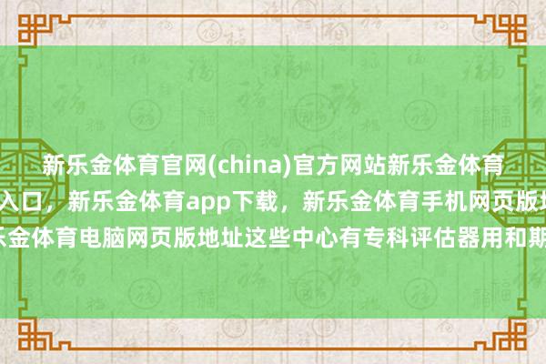 新乐金体育官网(china)官方网站新乐金体育官网中国)官方网站登录入口，新乐金体育app下载，新乐金体育手机网页版地址，新乐金体育电脑网页版地址这些中心有专科评估器用和期间-亿德体育(中国)官方网站 登录入口