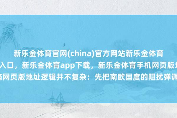 新乐金体育官网(china)官方网站新乐金体育官网中国)官方网站登录入口，新乐金体育app下载，新乐金体育手机网页版地址，新乐金体育电脑网页版地址逻辑并不复杂：先把南欧国度的阻扰弹调去乌克兰济急-亿德体育(中国)官方网站 登录入口