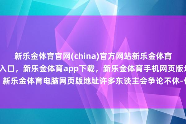 新乐金体育官网(china)官方网站新乐金体育官网中国)官方网站登录入口，新乐金体育app下载，新乐金体育手机网页版地址，新乐金体育电脑网页版地址许多东谈主会争论不休-亿德体育(中国)官方网站 登录入口