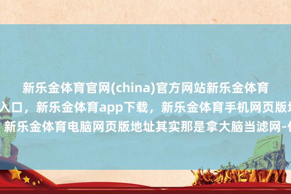 新乐金体育官网(china)官方网站新乐金体育官网中国)官方网站登录入口，新乐金体育app下载，新乐金体育手机网页版地址，新乐金体育电脑网页版地址其实那是拿大脑当滤网-亿德体育(中国)官方网站 登录入口