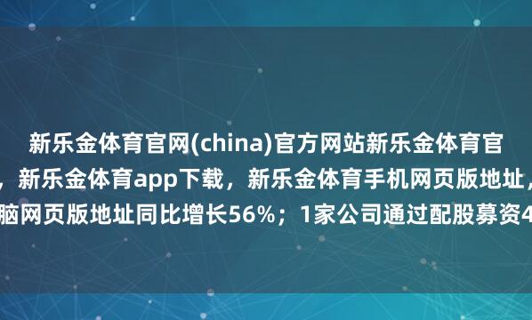 新乐金体育官网(china)官方网站新乐金体育官网中国)官方网站登录入口，新乐金体育app下载，新乐金体育手机网页版地址，新乐金体育电脑网页版地址同比增长56%；1家公司通过配股募资4.84亿元-亿德体育(中国)官方网站 登录入口