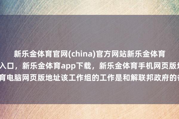 新乐金体育官网(china)官方网站新乐金体育官网中国)官方网站登录入口，新乐金体育app下载，新乐金体育手机网页版地址，新乐金体育电脑网页版地址该工作组的工作是和解联邦政府的各项工作-亿德体育(中国)官方网站 登录入口