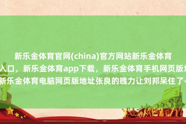 新乐金体育官网(china)官方网站新乐金体育官网中国)官方网站登录入口,新乐金体育app下载,新乐金体育手机网页版地址,新乐金体育电脑网页版地址张良的魄力让刘邦呆住了-亿德体育(中国)官方网站 登录入口