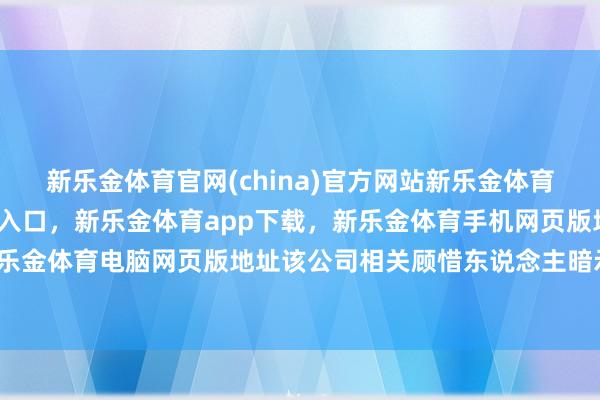 新乐金体育官网(china)官方网站新乐金体育官网中国)官方网站登录入口，新乐金体育app下载，新乐金体育手机网页版地址，新乐金体育电脑网页版地址该公司相关顾惜东说念主暗示-亿德体育(中国)官方网站 登录入口