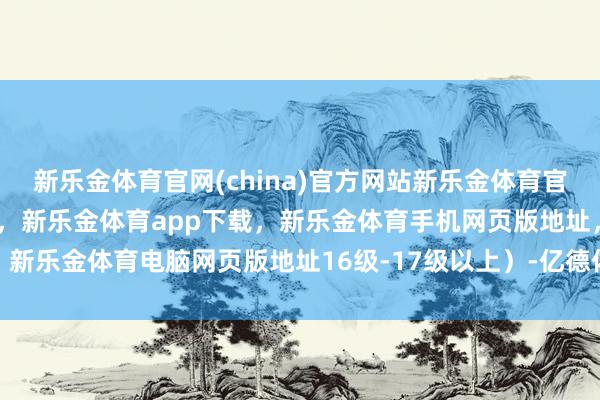 新乐金体育官网(china)官方网站新乐金体育官网中国)官方网站登录入口，新乐金体育app下载，新乐金体育手机网页版地址，新乐金体育电脑网页版地址16级-17级以上）-亿德体育(中国)官方网站 登录入口