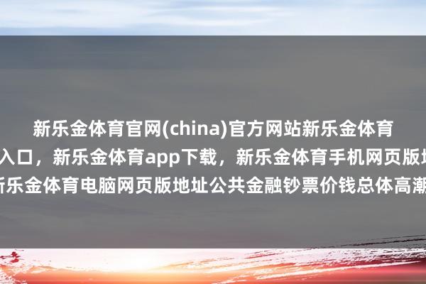 新乐金体育官网(china)官方网站新乐金体育官网中国)官方网站登录入口,新乐金体育app下载,新乐金体育手机网页版地址,新乐金体育电脑网页版地址公共金融钞票价钱总体高潮-亿德体育(中国)官方网站 登录入口