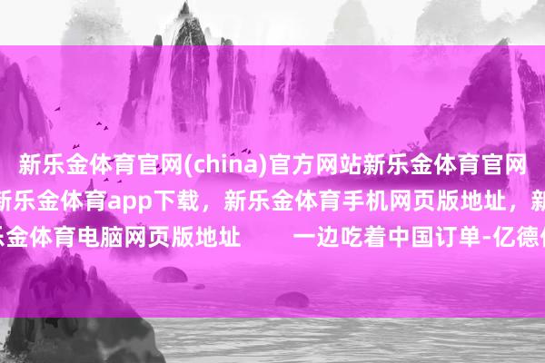 新乐金体育官网(china)官方网站新乐金体育官网中国)官方网站登录入口，新乐金体育app下载，新乐金体育手机网页版地址，新乐金体育电脑网页版地址        一边吃着中国订单-亿德体育(中国)官方网站 登录入口
