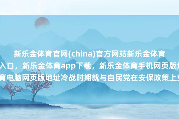 新乐金体育官网(china)官方网站新乐金体育官网中国)官方网站登录入口，新乐金体育app下载，新乐金体育手机网页版地址，新乐金体育电脑网页版地址冷战时期就与自民党在安保政策上势同水火-亿德体育(中国)官方网站 登录入口