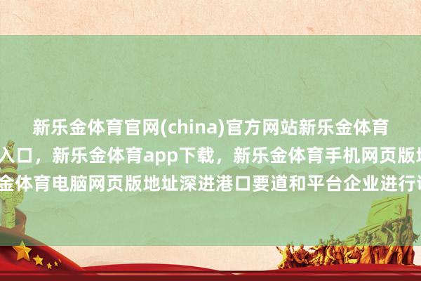 新乐金体育官网(china)官方网站新乐金体育官网中国)官方网站登录入口,新乐金体育app下载,新乐金体育手机网页版地址,新乐金体育电脑网页版地址深进港口要道和平台企业进行调研-亿德体育(中国)官方网站 登录入口