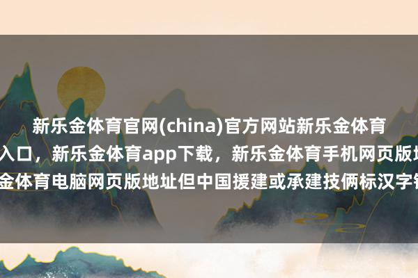 新乐金体育官网(china)官方网站新乐金体育官网中国)官方网站登录入口，新乐金体育app下载，新乐金体育手机网页版地址，新乐金体育电脑网页版地址但中国援建或承建技俩标汉字铭牌-亿德体育(中国)官方网站 登录入口
