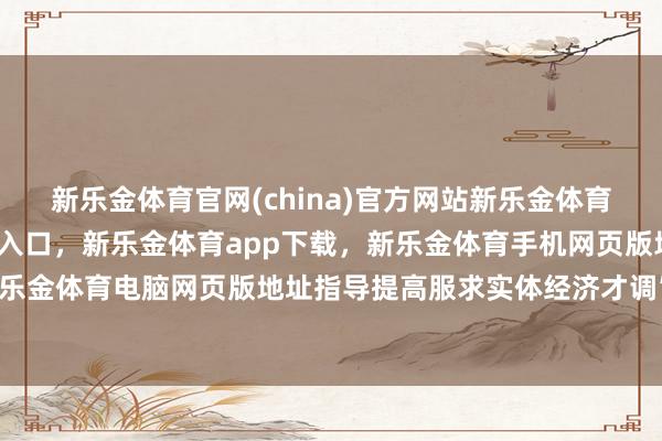 新乐金体育官网(china)官方网站新乐金体育官网中国)官方网站登录入口，新乐金体育app下载，新乐金体育手机网页版地址，新乐金体育电脑网页版地址指导提高服求实体经济才调”-亿德体育(中国)官方网站 登录入口