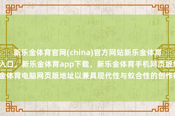 新乐金体育官网(china)官方网站新乐金体育官网中国)官方网站登录入口，新乐金体育app下载，新乐金体育手机网页版地址，新乐金体育电脑网页版地址以兼具现代性与蚁合性的创作神志-亿德体育(中国)官方网站 登录入口