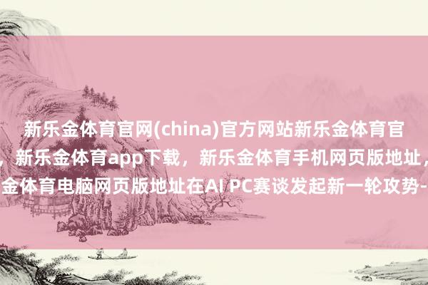 新乐金体育官网(china)官方网站新乐金体育官网中国)官方网站登录入口，新乐金体育app下载，新乐金体育手机网页版地址，新乐金体育电脑网页版地址在AI PC赛谈发起新一轮攻势-亿德体育(中国)官方网站 登录入口