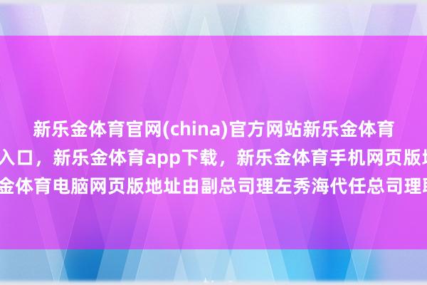 新乐金体育官网(china)官方网站新乐金体育官网中国)官方网站登录入口，新乐金体育app下载，新乐金体育手机网页版地址，新乐金体育电脑网页版地址由副总司理左秀海代任总司理职务-亿德体育(中国)官方网站 登录入口