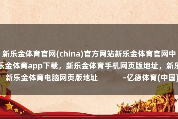 新乐金体育官网(china)官方网站新乐金体育官网中国)官方网站登录入口,新乐金体育app下载,新乐金体育手机网页版地址,新乐金体育电脑网页版地址 -亿德体育(中国)官方网站 登录入口