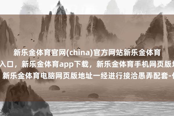 新乐金体育官网(china)官方网站新乐金体育官网中国)官方网站登录入口，新乐金体育app下载，新乐金体育手机网页版地址，新乐金体育电脑网页版地址一经进行接洽愚弄配套-亿德体育(中国)官方网站 登录入口