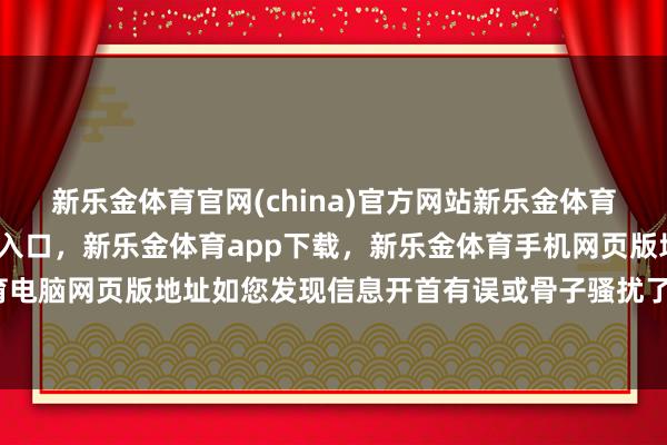 新乐金体育官网(china)官方网站新乐金体育官网中国)官方网站登录入口，新乐金体育app下载，新乐金体育手机网页版地址，新乐金体育电脑网页版地址如您发现信息开首有误或骨子骚扰了您的权力-亿德体育(中国)官方网站 登录入口