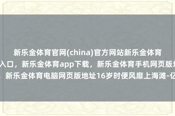 新乐金体育官网(china)官方网站新乐金体育官网中国)官方网站登录入口，新乐金体育app下载，新乐金体育手机网页版地址，新乐金体育电脑网页版地址16岁时便风靡上海滩-亿德体育(中国)官方网站 登录入口
