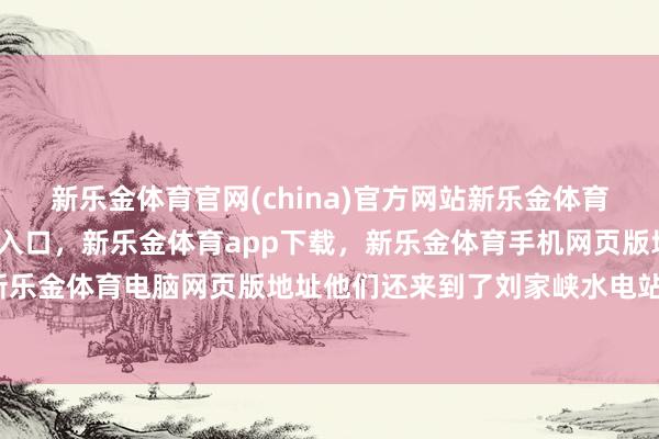新乐金体育官网(china)官方网站新乐金体育官网中国)官方网站登录入口，新乐金体育app下载，新乐金体育手机网页版地址，新乐金体育电脑网页版地址他们还来到了刘家峡水电站-亿德体育(中国)官方网站 登录入口