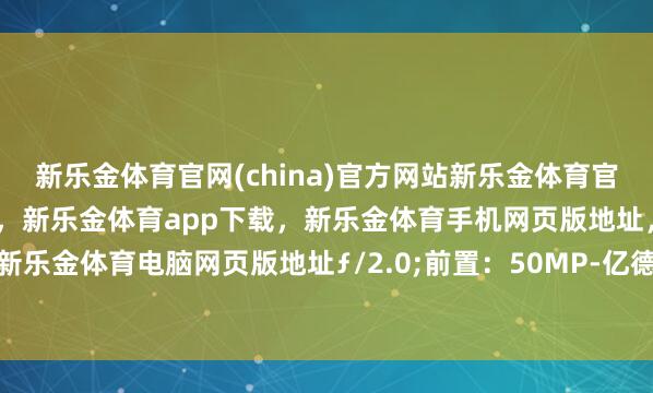 新乐金体育官网(china)官方网站新乐金体育官网中国)官方网站登录入口，新乐金体育app下载，新乐金体育手机网页版地址，新乐金体育电脑网页版地址ƒ/2.0;前置：50MP-亿德体育(中国)官方网站 登录入口