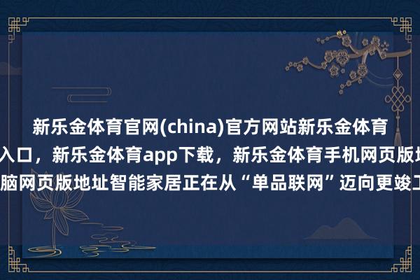 新乐金体育官网(china)官方网站新乐金体育官网中国)官方网站登录入口，新乐金体育app下载，新乐金体育手机网页版地址，新乐金体育电脑网页版地址智能家居正在从“单品联网”迈向更竣工的家庭体验-亿德体育(中国)官方网站 登录入口