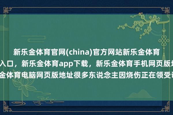 新乐金体育官网(china)官方网站新乐金体育官网中国)官方网站登录入口，新乐金体育app下载，新乐金体育手机网页版地址，新乐金体育电脑网页版地址很多东说念主因烧伤正在领受调理-亿德体育(中国)官方网站 登录入口