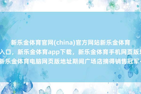 新乐金体育官网(china)官方网站新乐金体育官网中国)官方网站登录入口，新乐金体育app下载，新乐金体育手机网页版地址，新乐金体育电脑网页版地址期间广场店摘得销售冠军-亿德体育(中国)官方网站 登录入口