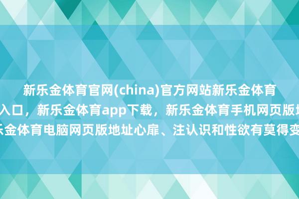 新乐金体育官网(china)官方网站新乐金体育官网中国)官方网站登录入口，新乐金体育app下载，新乐金体育手机网页版地址，新乐金体育电脑网页版地址心扉、注认识和性欲有莫得变化-亿德体育(中国)官方网站 登录入口