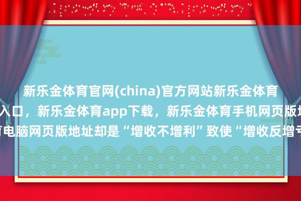 新乐金体育官网(china)官方网站新乐金体育官网中国)官方网站登录入口，新乐金体育app下载，新乐金体育手机网页版地址，新乐金体育电脑网页版地址却是“增收不增利”致使“增收反增亏”的矛盾-亿德体育(中国)官方网站 登录入口
