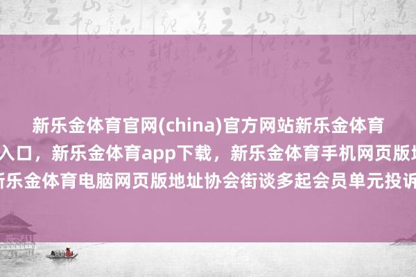 新乐金体育官网(china)官方网站新乐金体育官网中国)官方网站登录入口，新乐金体育app下载，新乐金体育手机网页版地址，新乐金体育电脑网页版地址协会街谈多起会员单元投诉-亿德体育(中国)官方网站 登录入口