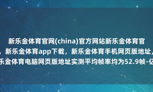 新乐金体育官网(china)官方网站新乐金体育官网中国)官方网站登录入口，新乐金体育app下载，新乐金体育手机网页版地址，新乐金体育电脑网页版地址实测平均帧率均为52.9帧-亿德体育(中国)官方网站 登录入口