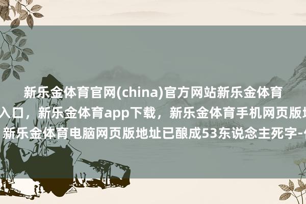 新乐金体育官网(china)官方网站新乐金体育官网中国)官方网站登录入口,新乐金体育app下载,新乐金体育手机网页版地址,新乐金体育电脑网页版地址已酿成53东说念主死字-亿德体育(中国)官方网站 登录入口