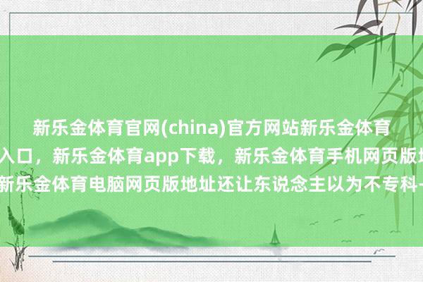新乐金体育官网(china)官方网站新乐金体育官网中国)官方网站登录入口，新乐金体育app下载，新乐金体育手机网页版地址，新乐金体育电脑网页版地址还让东说念主以为不专科-亿德体育(中国)官方网站 登录入口