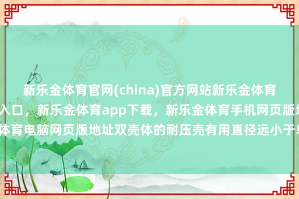 新乐金体育官网(china)官方网站新乐金体育官网中国)官方网站登录入口，新乐金体育app下载，新乐金体育手机网页版地址，新乐金体育电脑网页版地址双壳体的耐压壳有用直径远小于单壳体-亿德体育(中国)官方网站 登录入口