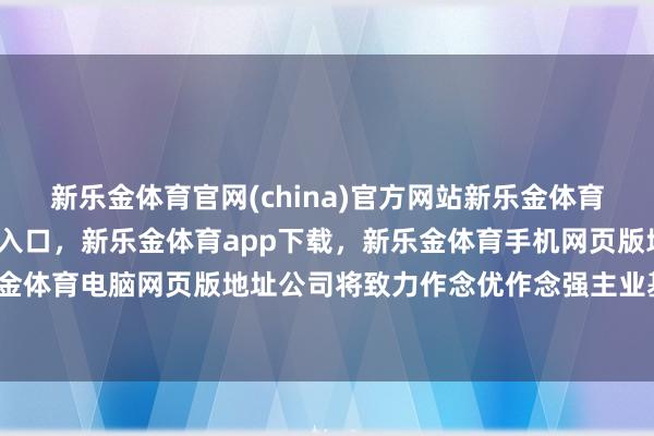 新乐金体育官网(china)官方网站新乐金体育官网中国)官方网站登录入口,新乐金体育app下载,新乐金体育手机网页版地址,新乐金体育电脑网页版地址公司将致力作念优作念强主业基础-亿德体育(中国)官方网站 登录入口