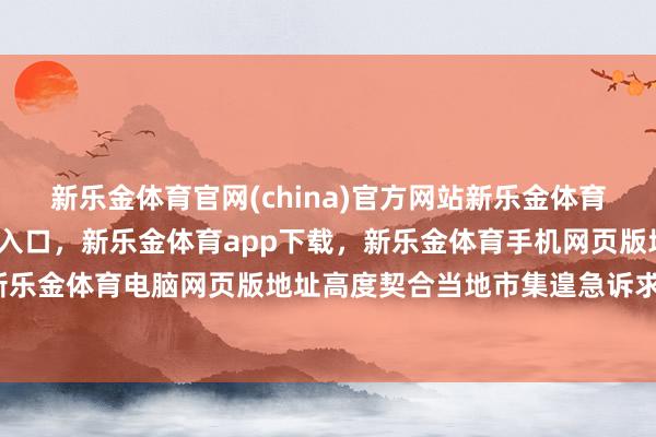 新乐金体育官网(china)官方网站新乐金体育官网中国)官方网站登录入口，新乐金体育app下载，新乐金体育手机网页版地址，新乐金体育电脑网页版地址高度契合当地市集遑急诉求-亿德体育(中国)官方网站 登录入口