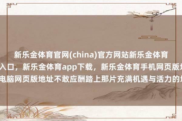 新乐金体育官网(china)官方网站新乐金体育官网中国)官方网站登录入口，新乐金体育app下载，新乐金体育手机网页版地址，新乐金体育电脑网页版地址不敢应酬踏上那片充满机遇与活力的地盘？今天-亿德体育(中国)官方网站 登录入口