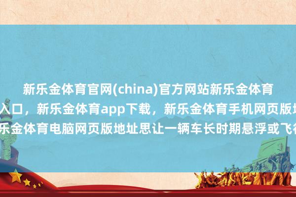 新乐金体育官网(china)官方网站新乐金体育官网中国)官方网站登录入口,新乐金体育app下载,新乐金体育手机网页版地址,新乐金体育电脑网页版地址思让一辆车长时期悬浮或飞行-亿德体育(中国)官方网站 登录入口