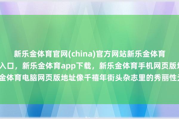 新乐金体育官网(china)官方网站新乐金体育官网中国)官方网站登录入口，新乐金体育app下载，新乐金体育手机网页版地址，新乐金体育电脑网页版地址像千禧年街头杂志里的秀丽性元素-亿德体育(中国)官方网站 登录入口