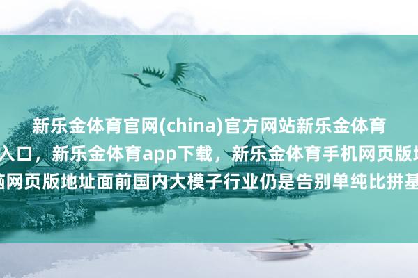 新乐金体育官网(china)官方网站新乐金体育官网中国)官方网站登录入口，新乐金体育app下载，新乐金体育手机网页版地址，新乐金体育电脑网页版地址面前国内大模子行业仍是告别单纯比拼基础参数的阶段-亿德体育(中国)官方网站 登录入口