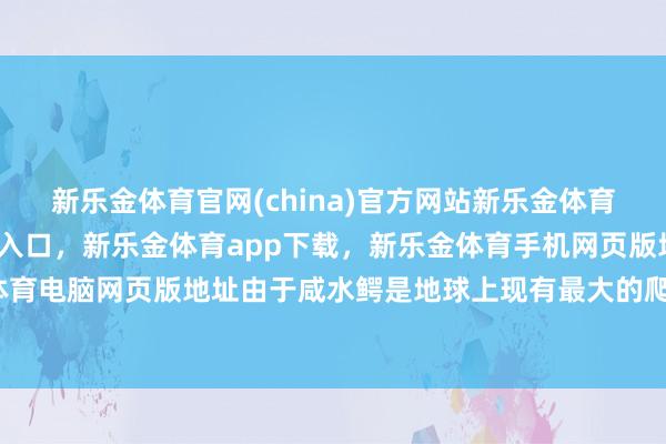 新乐金体育官网(china)官方网站新乐金体育官网中国)官方网站登录入口，新乐金体育app下载，新乐金体育手机网页版地址，新乐金体育电脑网页版地址由于咸水鳄是地球上现有最大的爬行径物-亿德体育(中国)官方网站 登录入口