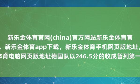 新乐金体育官网(china)官方网站新乐金体育官网中国)官方网站登录入口，新乐金体育app下载，新乐金体育手机网页版地址，新乐金体育电脑网页版地址德国队以246.5分的收成暂列第一位-亿德体育(中国)官方网站 登录入口
