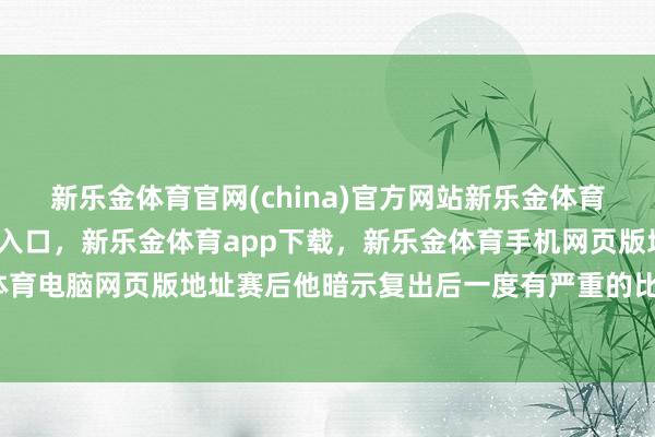 新乐金体育官网(china)官方网站新乐金体育官网中国)官方网站登录入口,新乐金体育app下载,新乐金体育手机网页版地址,新乐金体育电脑网页版地址赛后他暗示复出后一度有严重的比赛慌张-亿德体育(中国)官方网站 登录入口